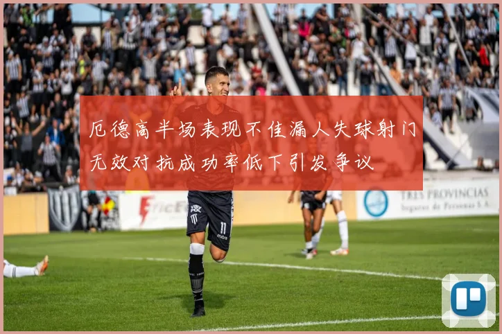 厄德高半场表现不佳漏人失球射门无效对抗成功率低下引发争议