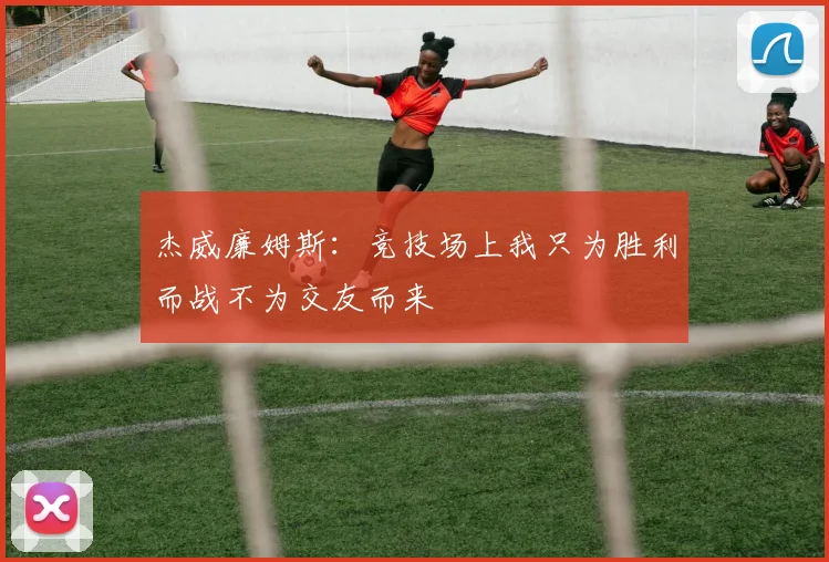 杰威廉姆斯：竞技场上我只为胜利而战不为交友而来
