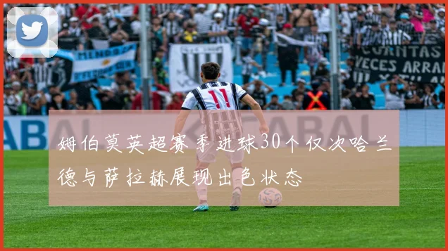 姆伯莫英超赛季进球30个仅次哈兰德与萨拉赫展现出色状态