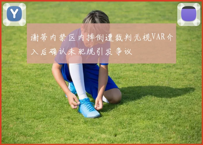 谢蒂内禁区内摔倒遭裁判无视VAR介入后确认未犯规引发争议