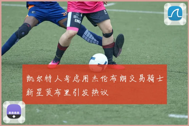 凯尔特人考虑用杰伦布朗交易骑士新星莫布里引发热议