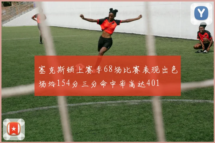 塞克斯顿上赛季68场比赛表现出色场均154分三分命中率高达401