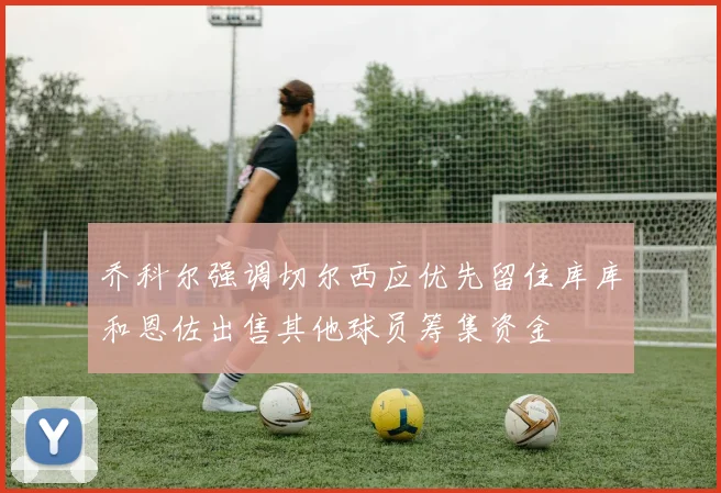 乔科尔强调切尔西应优先留住库库和恩佐出售其他球员筹集资金
