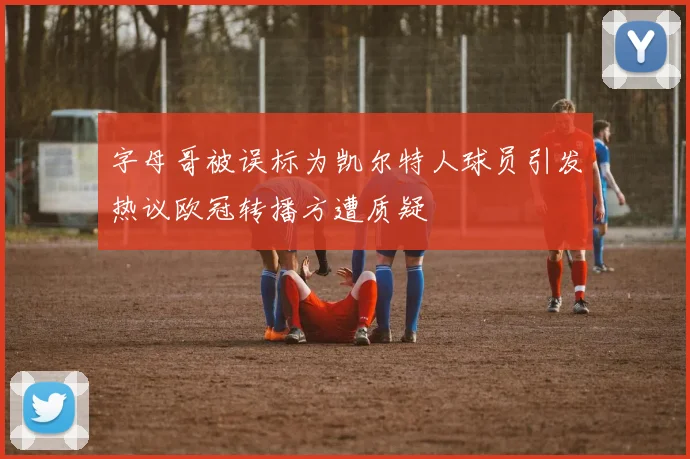 字母哥被误标为凯尔特人球员引发热议欧冠转播方遭质疑