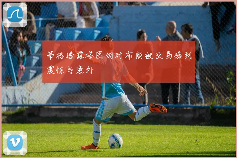 蒂格透露塔图姆对布朗被交易感到震惊与意外