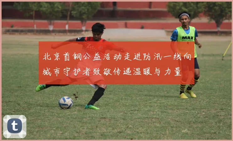 北京首钢公益活动走进防汛一线向城市守护者致敬传递温暖与力量