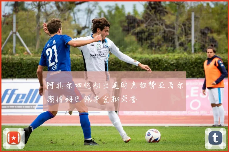 阿扎尔回忆初出道时光称赞亚马尔期待姆巴佩夺金靴荣誉