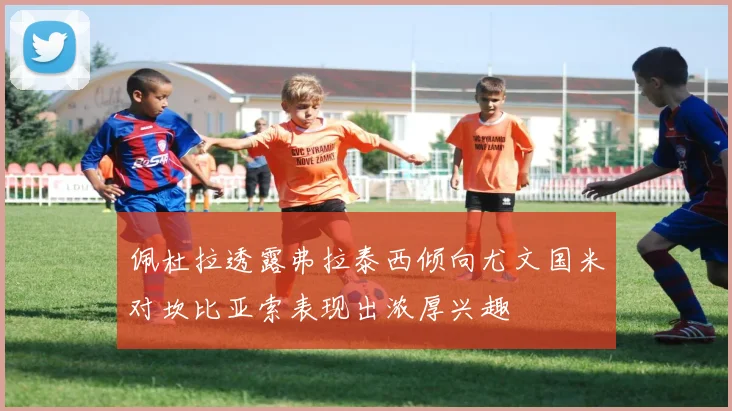 佩杜拉透露弗拉泰西倾向尤文国米对坎比亚索表现出浓厚兴趣
