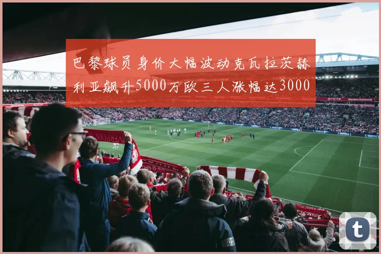 巴黎球员身价大幅波动克瓦拉茨赫利亚飙升5000万欧三人涨幅达3000万欧