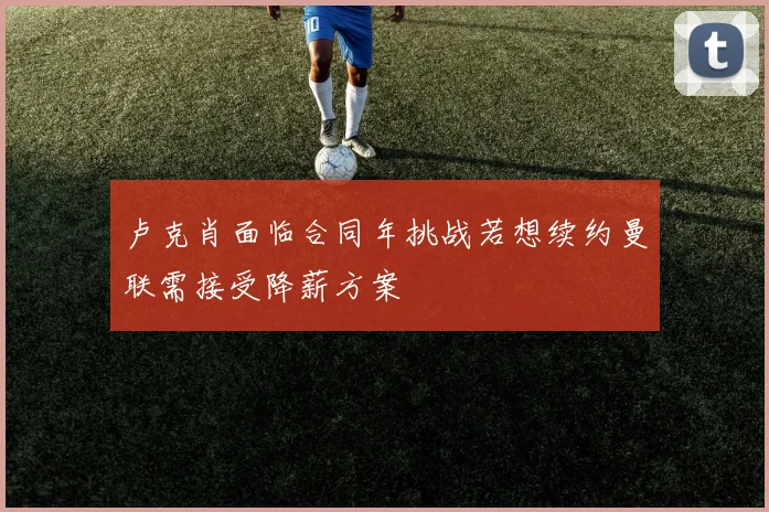 卢克肖面临合同年挑战若想续约曼联需接受降薪方案